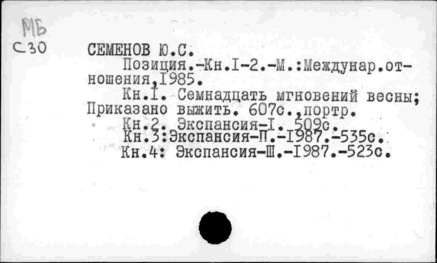 ﻿СЕМЕНОВ Ю.С.
Позиция.-Кн.1-2.-М.:Междунар.от-ношения,1985.
Кн.1. Семнадцать мгновений весны;
Приказано выжить. 607с.,портр.
Кн.2. Экспансия-1.т509с.
Кн.з:Экспансия-П. -1987. -535с.
Кн.4: Экспансия-Ш.-1987.-523с.